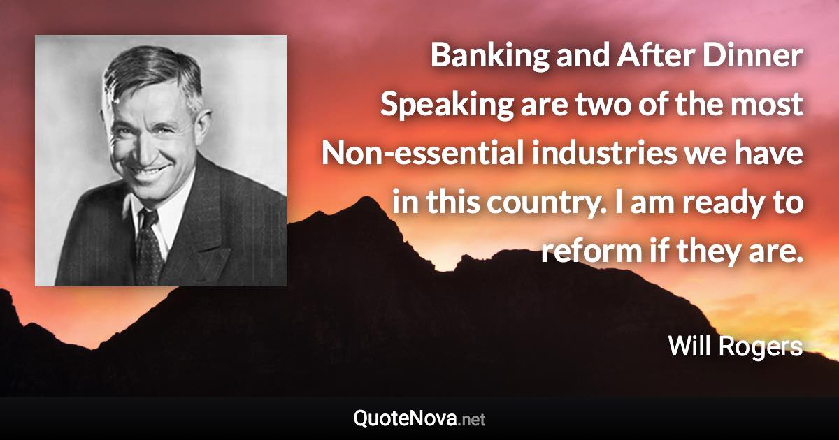 Banking and After Dinner Speaking are two of the most Non-essential industries we have in this country. I am ready to reform if they are. - Will Rogers quote