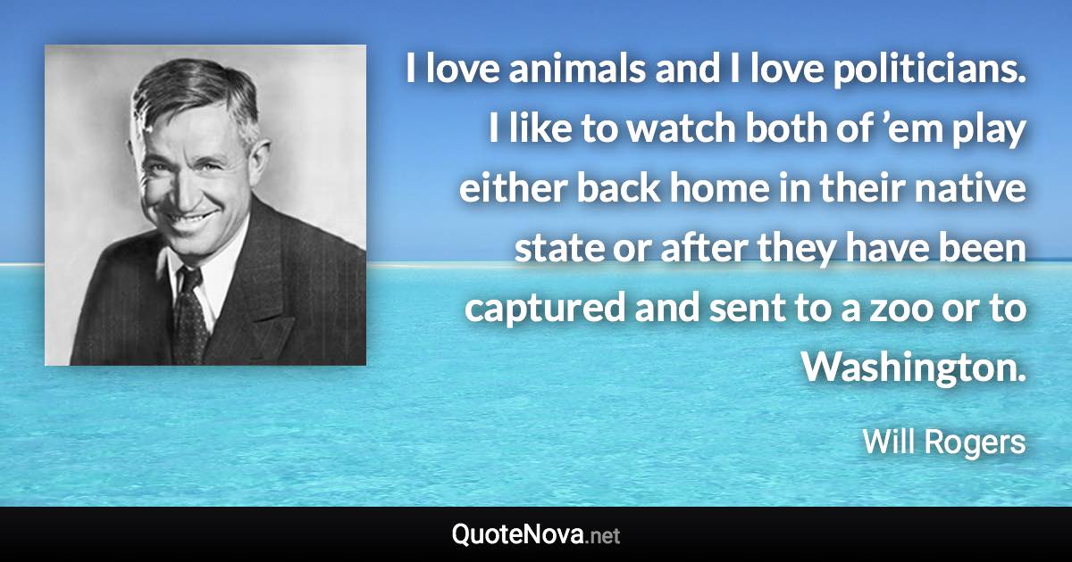 I love animals and I love politicians. I like to watch both of ’em play either back home in their native state or after they have been captured and sent to a zoo or to Washington. - Will Rogers quote