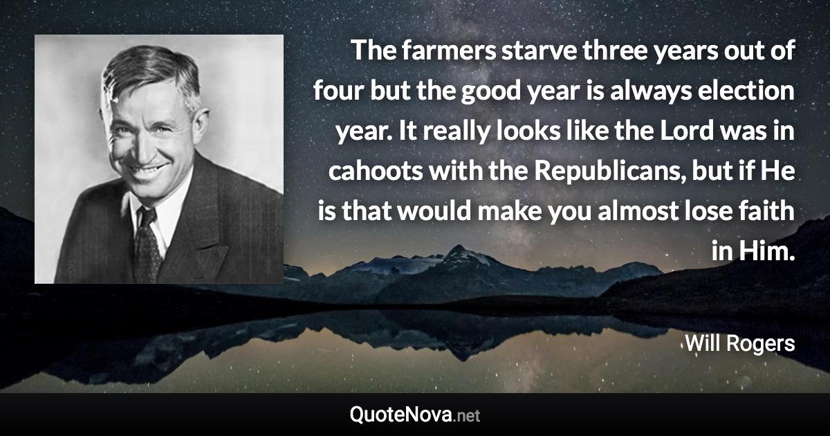 The farmers starve three years out of four but the good year is always election year. It really looks like the Lord was in cahoots with the Republicans, but if He is that would make you almost lose faith in Him. - Will Rogers quote