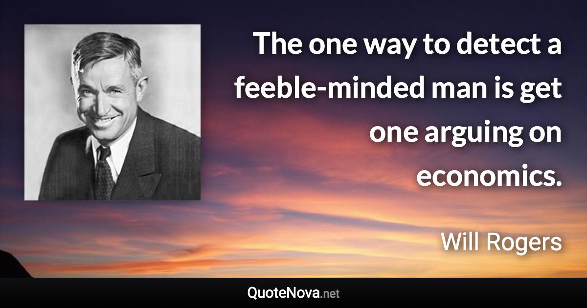 The one way to detect a feeble-minded man is get one arguing on economics. - Will Rogers quote
