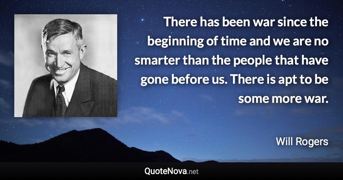 There has been war since the beginning of time and we are no smarter than the people that have gone before us. There is apt to be some more war. - Will Rogers quote
