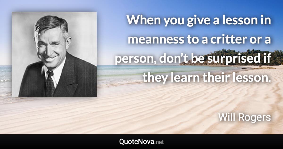 When you give a lesson in meanness to a critter or a person, don’t be surprised if they learn their lesson. - Will Rogers quote