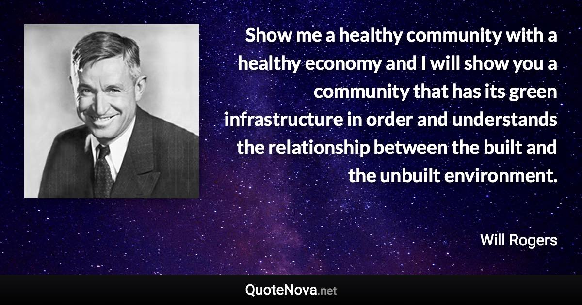 Show me a healthy community with a healthy economy and I will show you a community that has its green infrastructure in order and understands the relationship between the built and the unbuilt environment. - Will Rogers quote