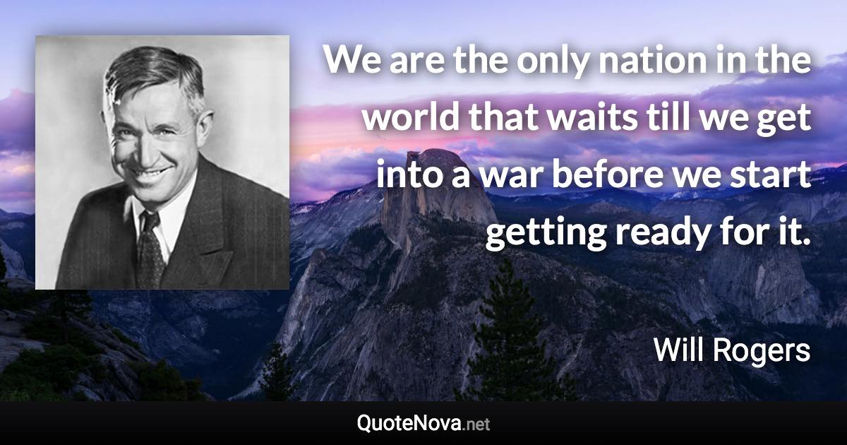 We are the only nation in the world that waits till we get into a war before we start getting ready for it. - Will Rogers quote