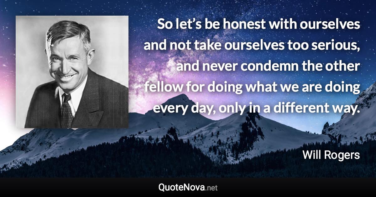 So let’s be honest with ourselves and not take ourselves too serious, and never condemn the other fellow for doing what we are doing every day, only in a different way. - Will Rogers quote