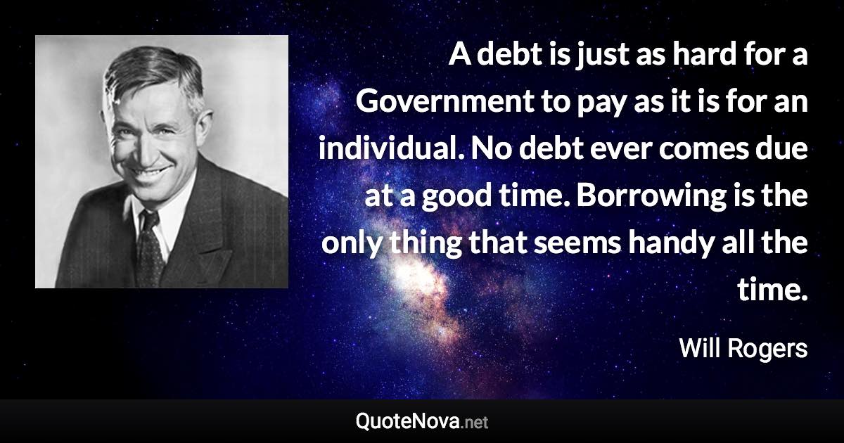 A debt is just as hard for a Government to pay as it is for an individual. No debt ever comes due at a good time. Borrowing is the only thing that seems handy all the time. - Will Rogers quote