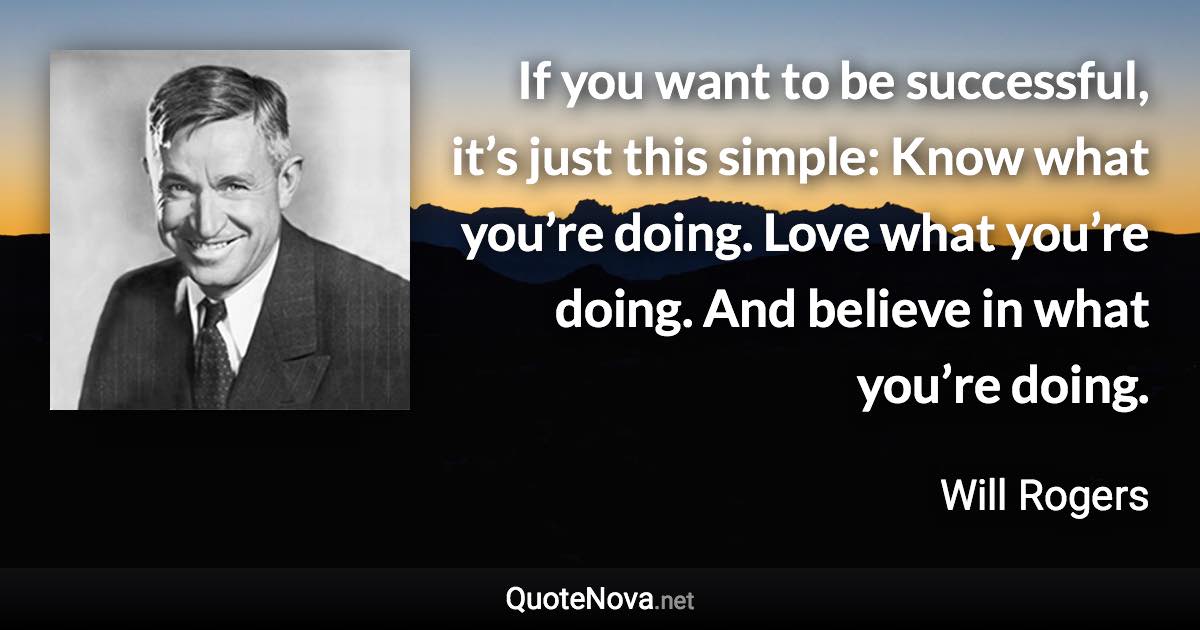 If you want to be successful, it’s just this simple: Know what you’re doing. Love what you’re doing. And believe in what you’re doing. - Will Rogers quote