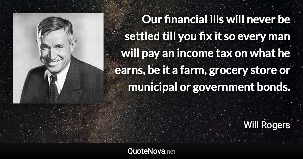 Our financial ills will never be settled till you fix it so every man will pay an income tax on what he earns, be it a farm, grocery store or municipal or government bonds. - Will Rogers quote