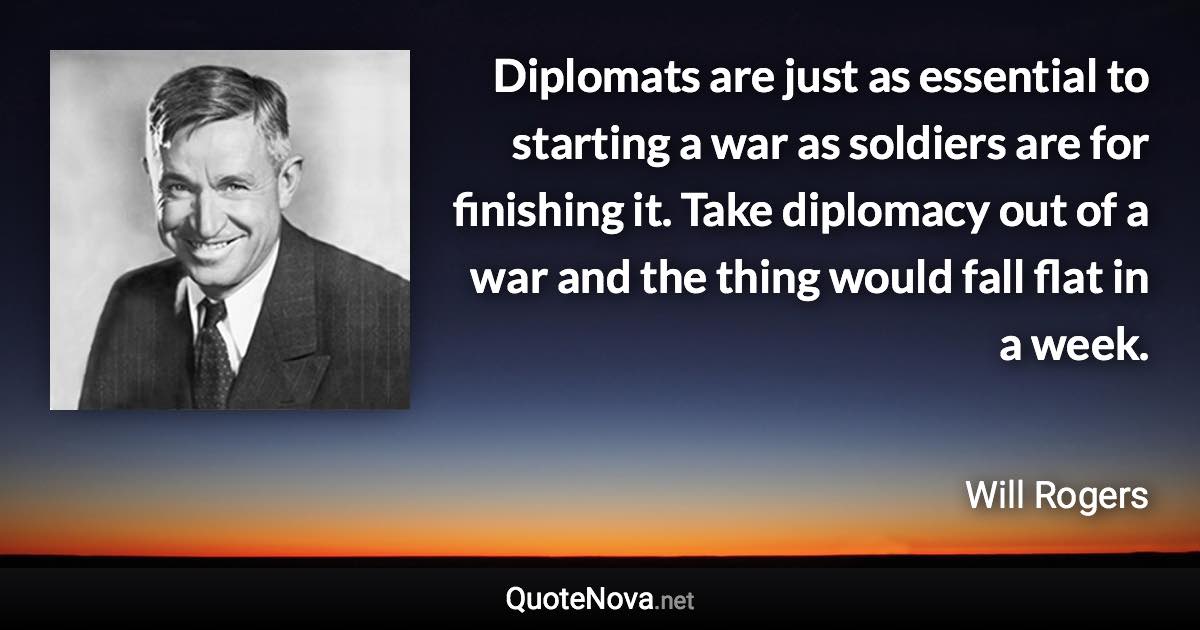 Diplomats are just as essential to starting a war as soldiers are for finishing it. Take diplomacy out of a war and the thing would fall flat in a week. - Will Rogers quote