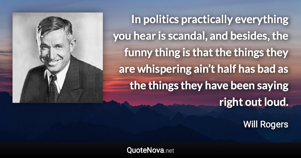 In politics practically everything you hear is scandal, and besides, the funny thing is that the things they are whispering ain’t half has bad as the things they have been saying right out loud. - Will Rogers quote