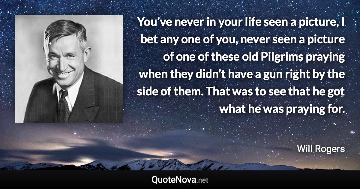 You’ve never in your life seen a picture, I bet any one of you, never seen a picture of one of these old Pilgrims praying when they didn’t have a gun right by the side of them. That was to see that he got what he was praying for. - Will Rogers quote