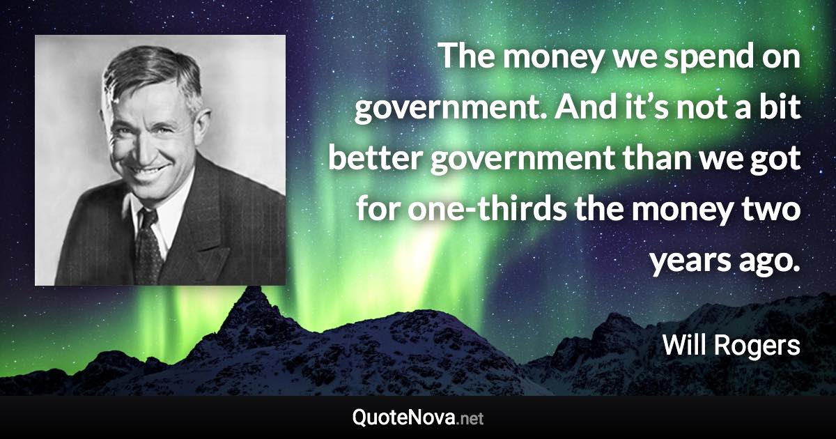 The money we spend on government. And it’s not a bit better government than we got for one-thirds the money two years ago. - Will Rogers quote