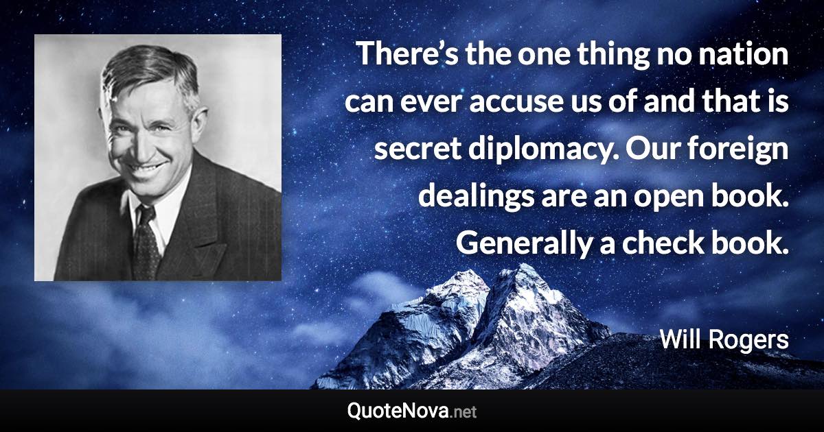 There’s the one thing no nation can ever accuse us of and that is secret diplomacy. Our foreign dealings are an open book. Generally a check book. - Will Rogers quote