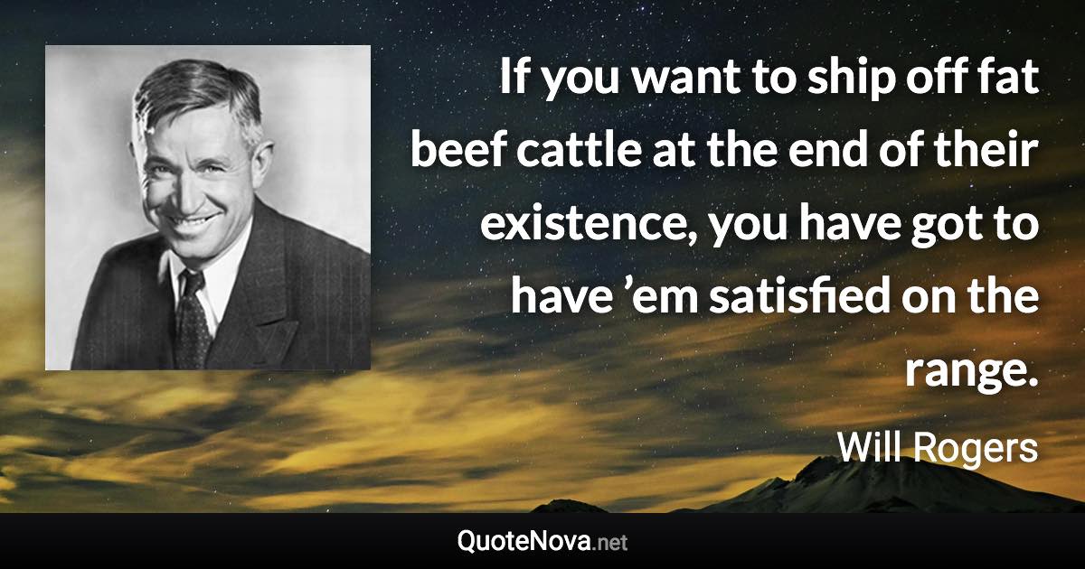 If you want to ship off fat beef cattle at the end of their existence, you have got to have ’em satisfied on the range. - Will Rogers quote