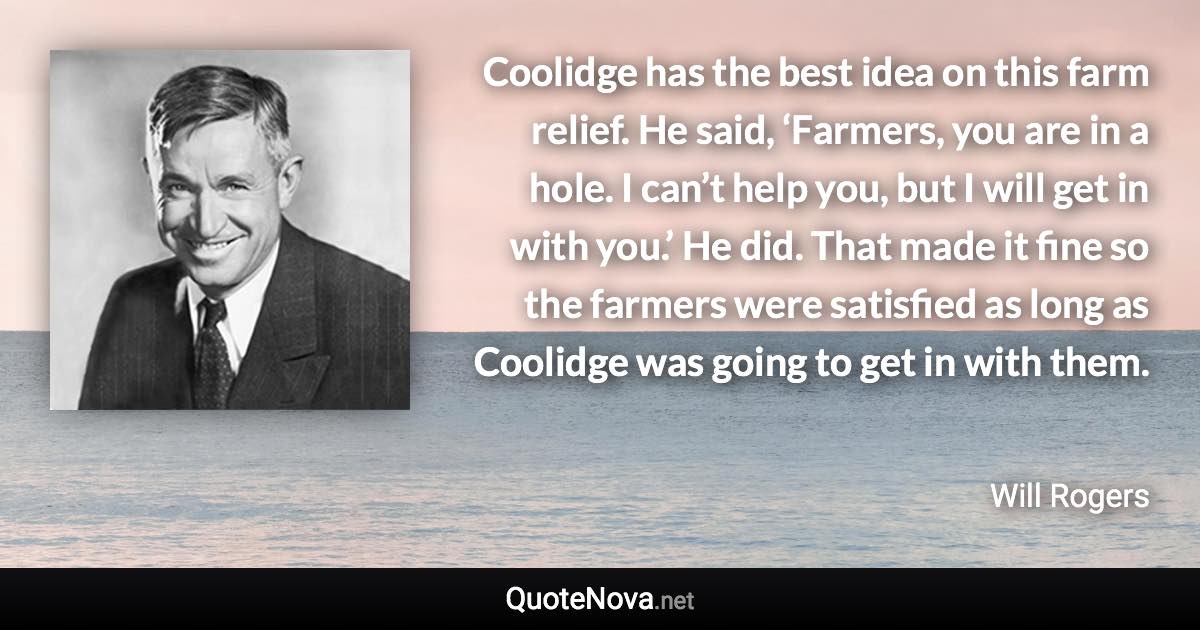 Coolidge has the best idea on this farm relief. He said, ‘Farmers, you are in a hole. I can’t help you, but I will get in with you.’ He did. That made it fine so the farmers were satisfied as long as Coolidge was going to get in with them. - Will Rogers quote