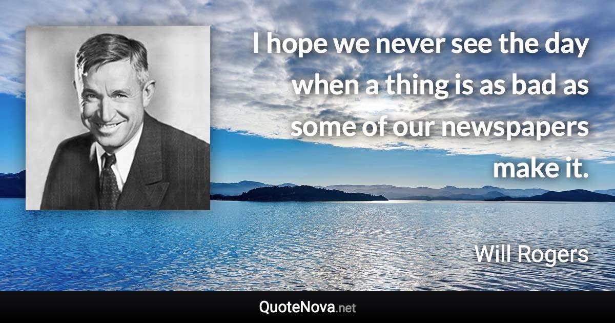 I hope we never see the day when a thing is as bad as some of our newspapers make it. - Will Rogers quote