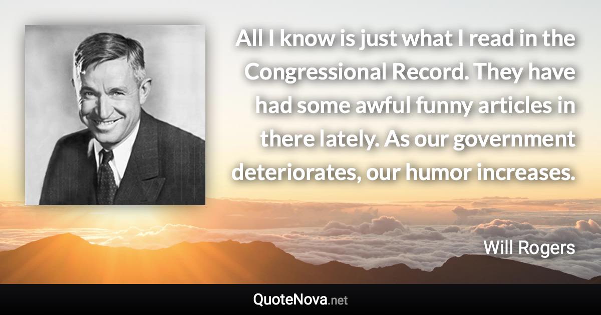 All I know is just what I read in the Congressional Record. They have had some awful funny articles in there lately. As our government deteriorates, our humor increases. - Will Rogers quote