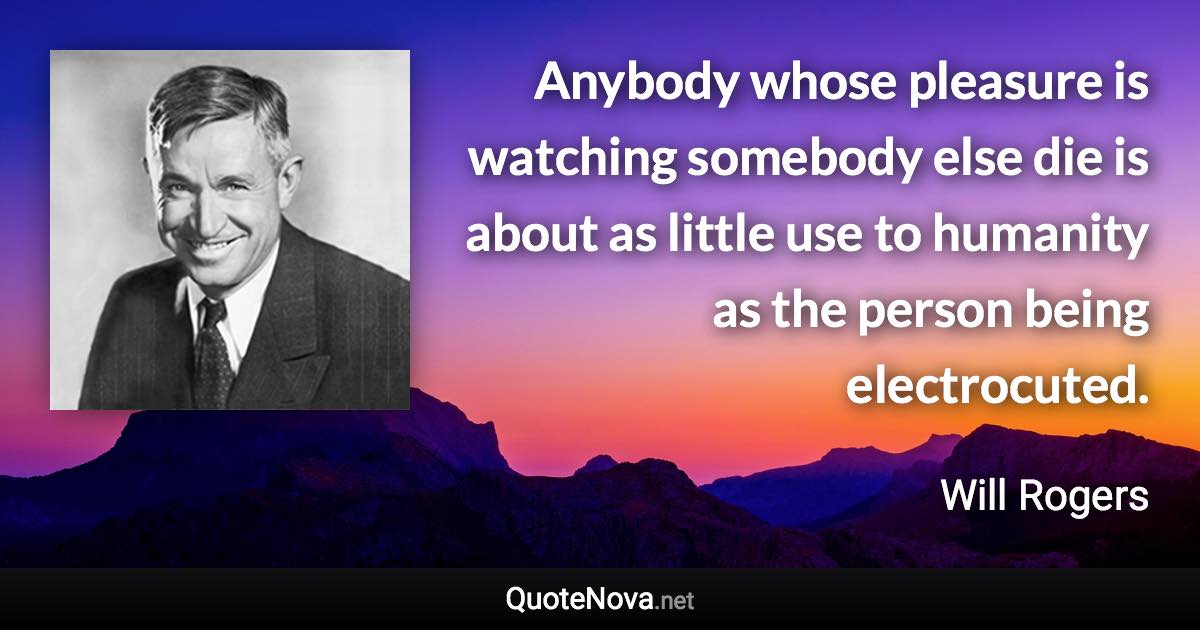 Anybody whose pleasure is watching somebody else die is about as little use to humanity as the person being electrocuted. - Will Rogers quote