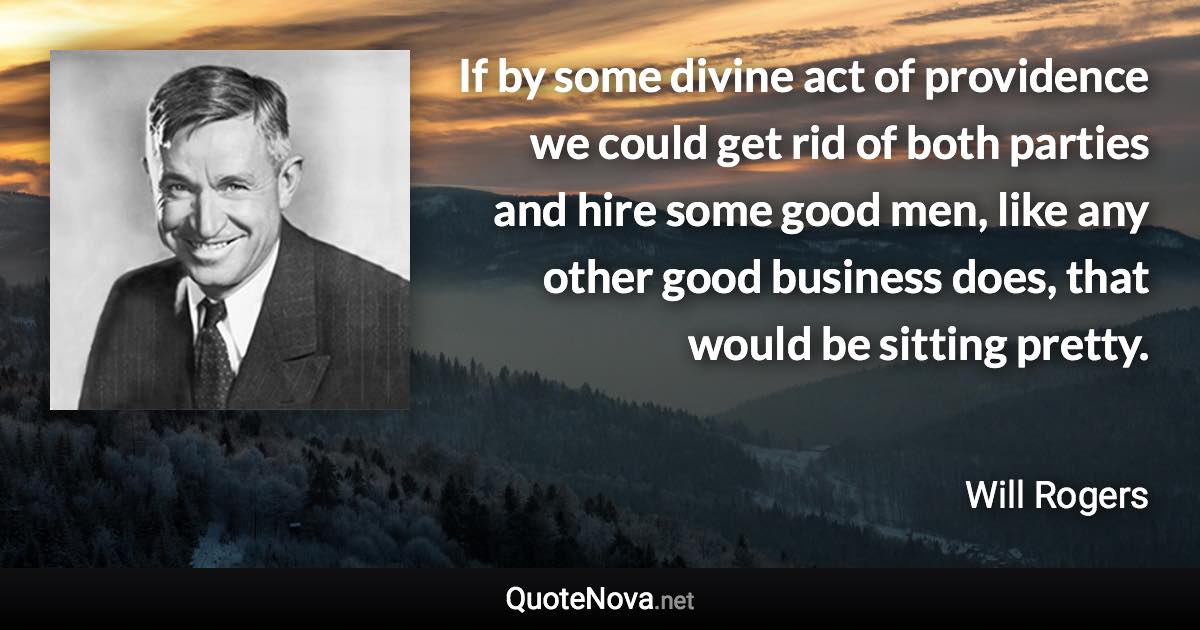 If by some divine act of providence we could get rid of both parties and hire some good men, like any other good business does, that would be sitting pretty. - Will Rogers quote