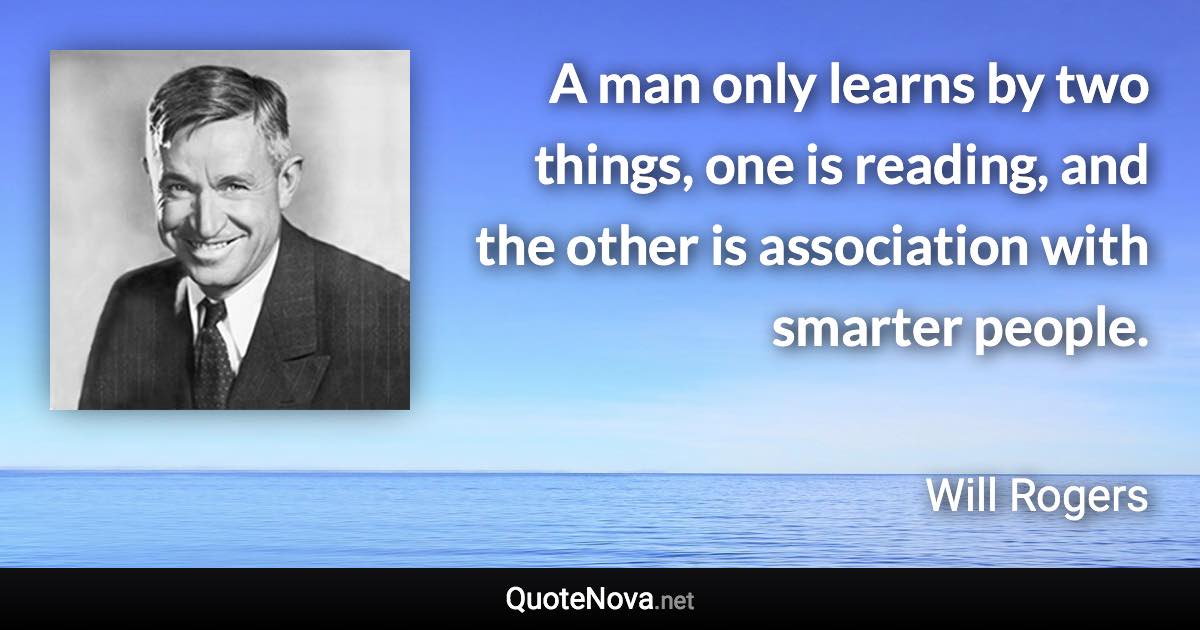 A man only learns by two things, one is reading, and the other is association with smarter people. - Will Rogers quote