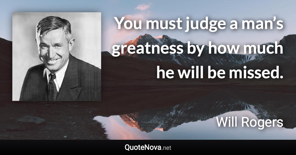 You must judge a man’s greatness by how much he will be missed. - Will Rogers quote