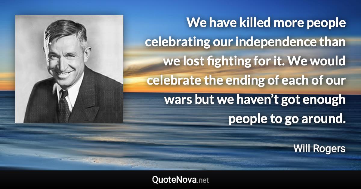 We have killed more people celebrating our independence than we lost fighting for it. We would celebrate the ending of each of our wars but we haven’t got enough people to go around. - Will Rogers quote