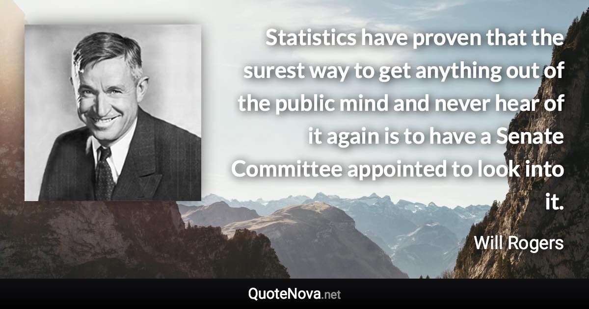 Statistics have proven that the surest way to get anything out of the public mind and never hear of it again is to have a Senate Committee appointed to look into it. - Will Rogers quote