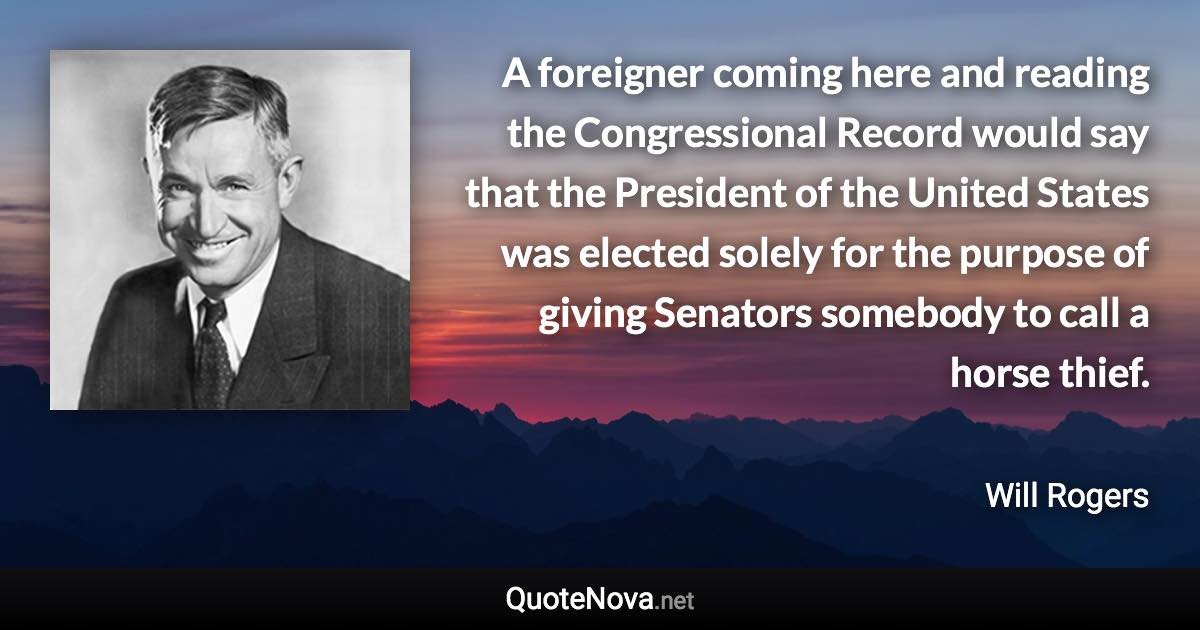 A foreigner coming here and reading the Congressional Record would say that the President of the United States was elected solely for the purpose of giving Senators somebody to call a horse thief. - Will Rogers quote