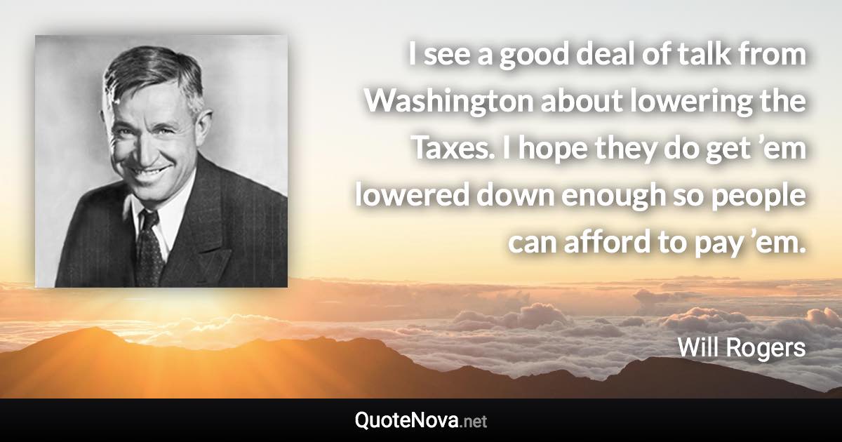 I see a good deal of talk from Washington about lowering the Taxes. I hope they do get ’em lowered down enough so people can afford to pay ’em. - Will Rogers quote