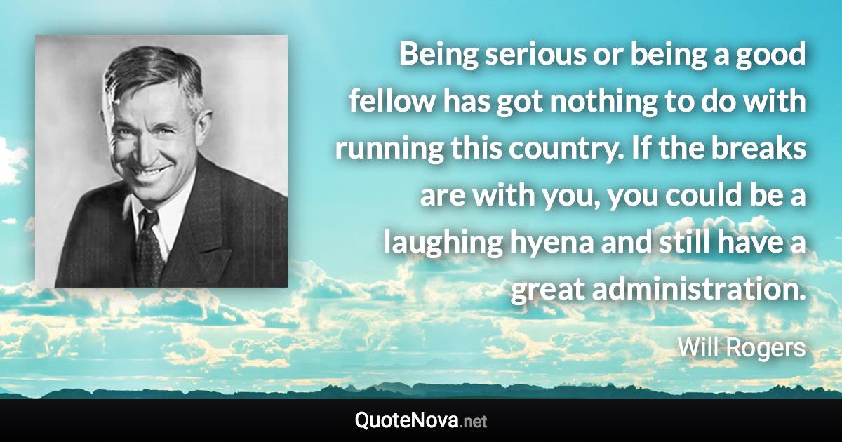 Being serious or being a good fellow has got nothing to do with running this country. If the breaks are with you, you could be a laughing hyena and still have a great administration. - Will Rogers quote