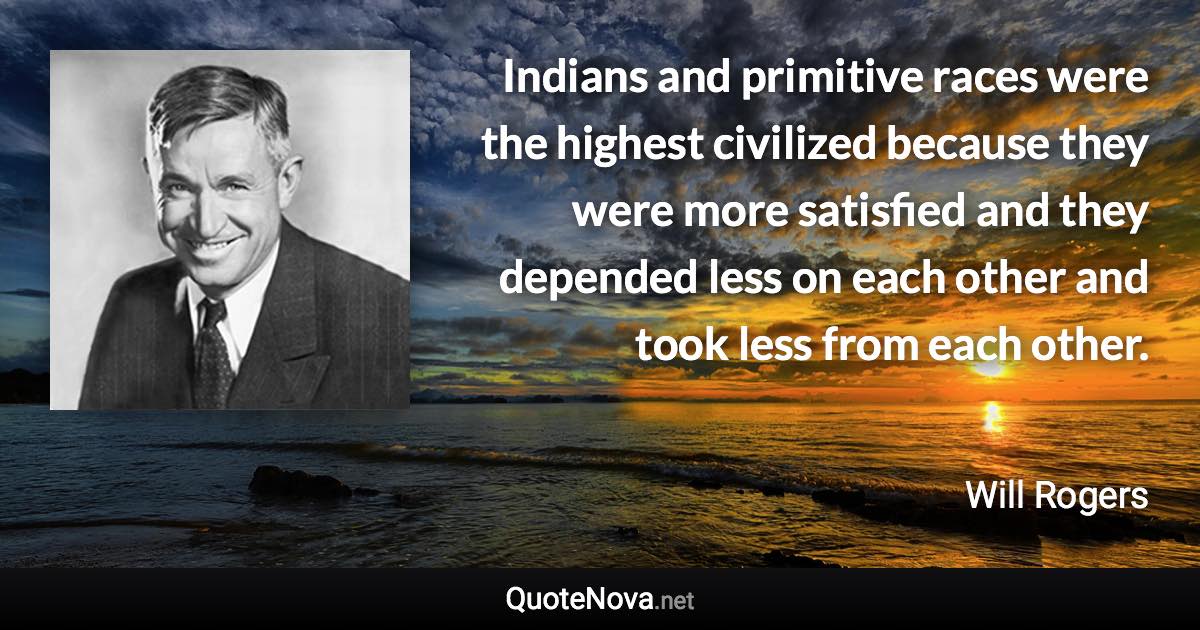 Indians and primitive races were the highest civilized because they were more satisfied and they depended less on each other and took less from each other. - Will Rogers quote