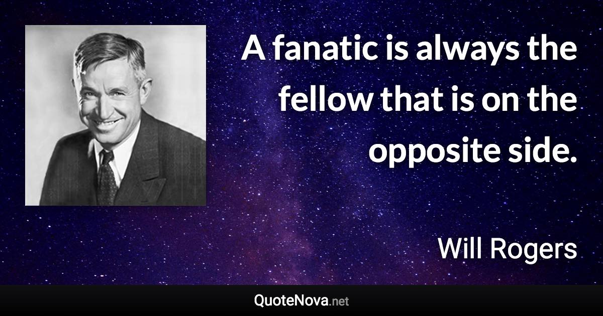 A fanatic is always the fellow that is on the opposite side. - Will Rogers quote