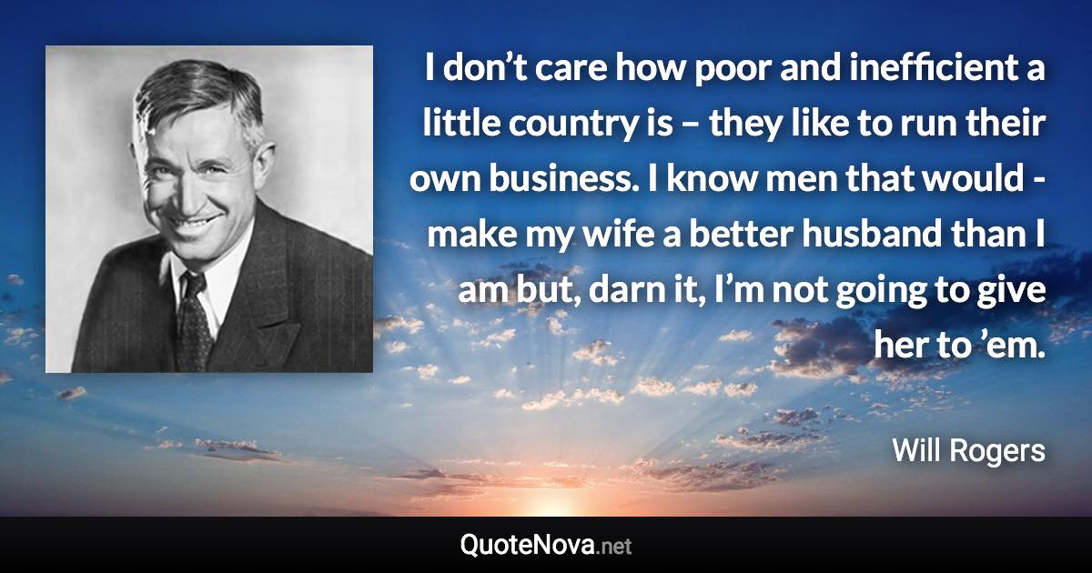 I don’t care how poor and inefficient a little country is – they like to run their own business. I know men that would -make my wife a better husband than I am but, darn it, I’m not going to give her to ’em. - Will Rogers quote