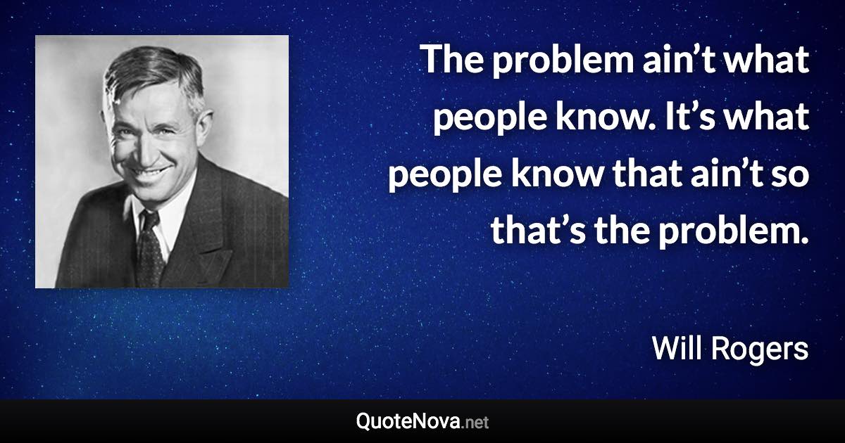 The problem ain’t what people know. It’s what people know that ain’t so that’s the problem. - Will Rogers quote