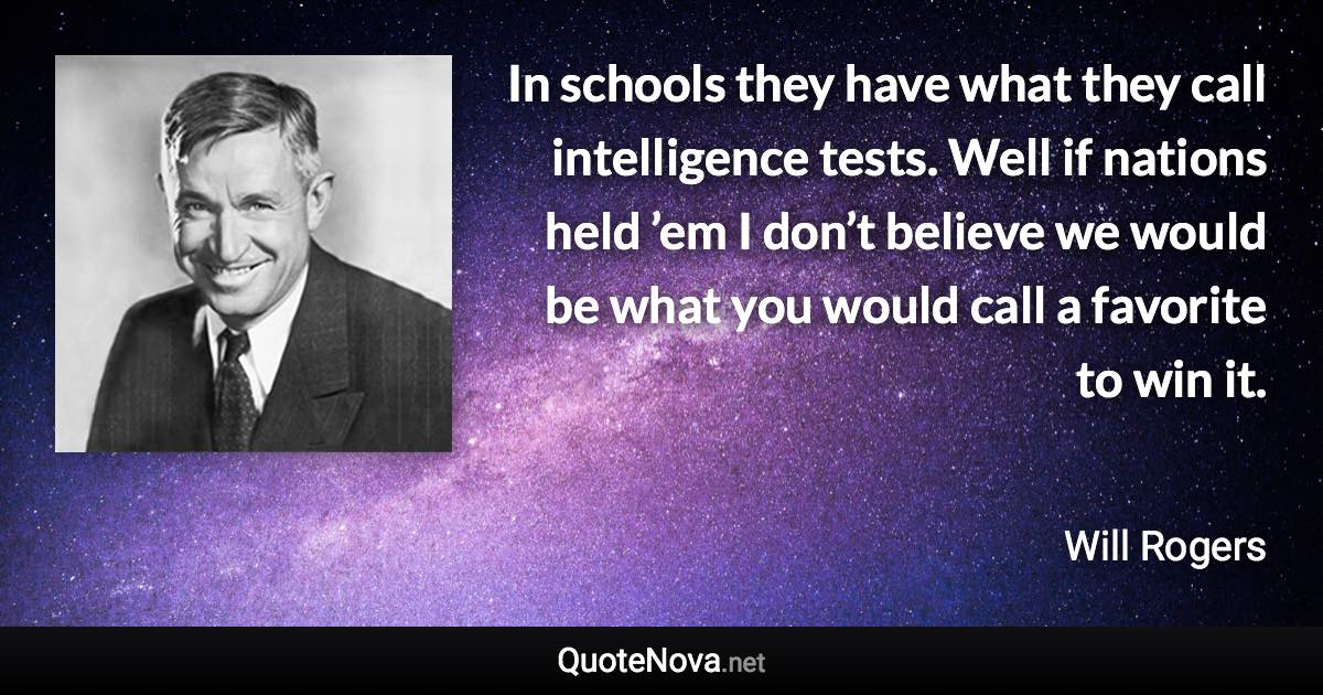 In schools they have what they call intelligence tests. Well if nations held ’em I don’t believe we would be what you would call a favorite to win it. - Will Rogers quote