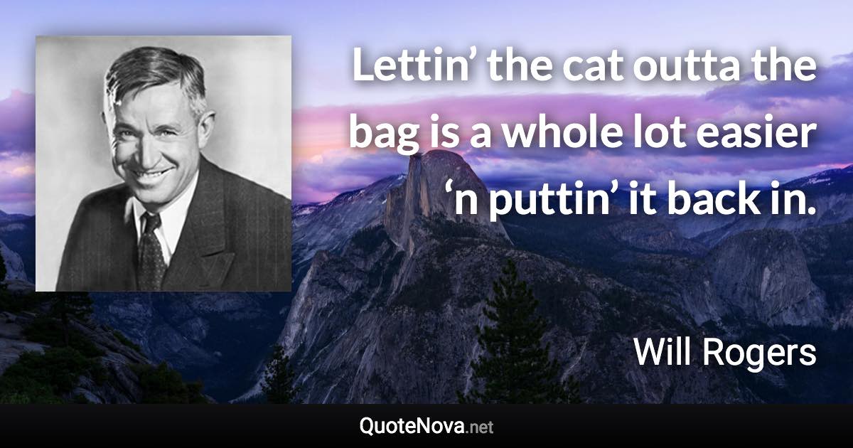 Lettin’ the cat outta the bag is a whole lot easier ‘n puttin’ it back in. - Will Rogers quote