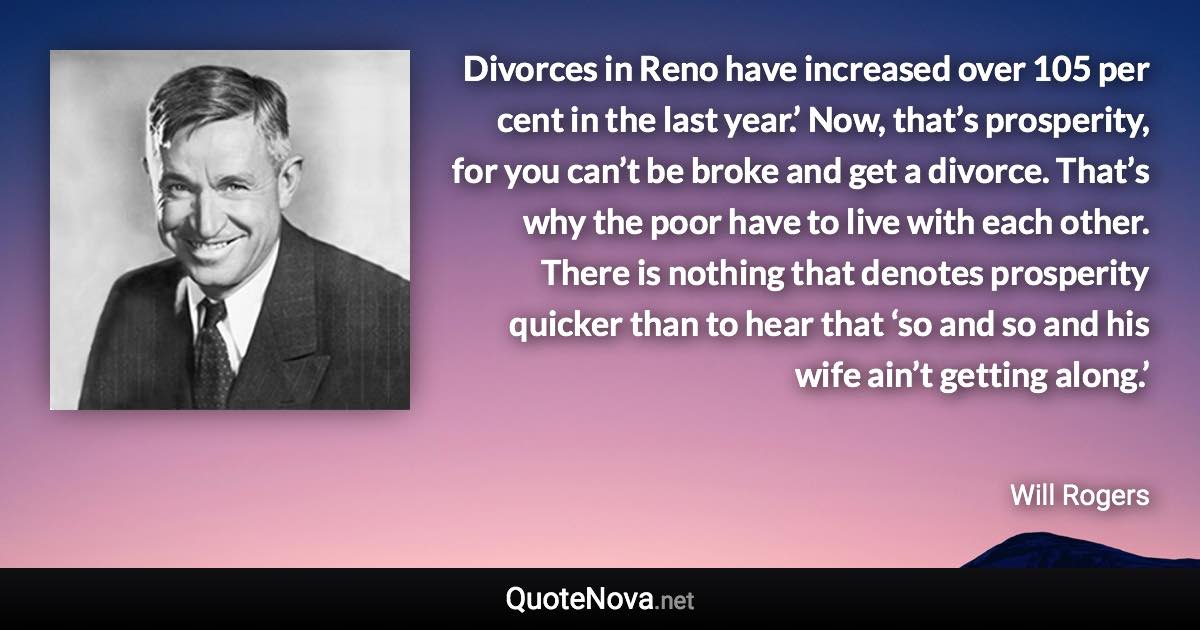 Divorces in Reno have increased over 105 per cent in the last year.’ Now, that’s prosperity, for you can’t be broke and get a divorce. That’s why the poor have to live with each other. There is nothing that denotes prosperity quicker than to hear that ‘so and so and his wife ain’t getting along.’ - Will Rogers quote