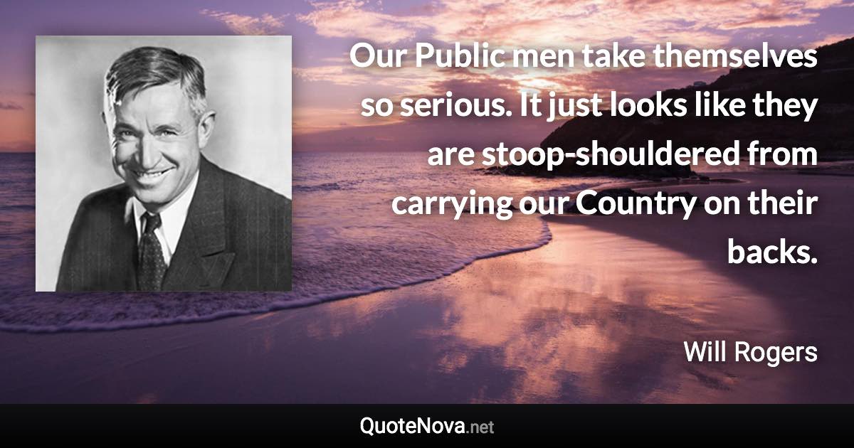 Our Public men take themselves so serious. It just looks like they are stoop-shouldered from carrying our Country on their backs. - Will Rogers quote