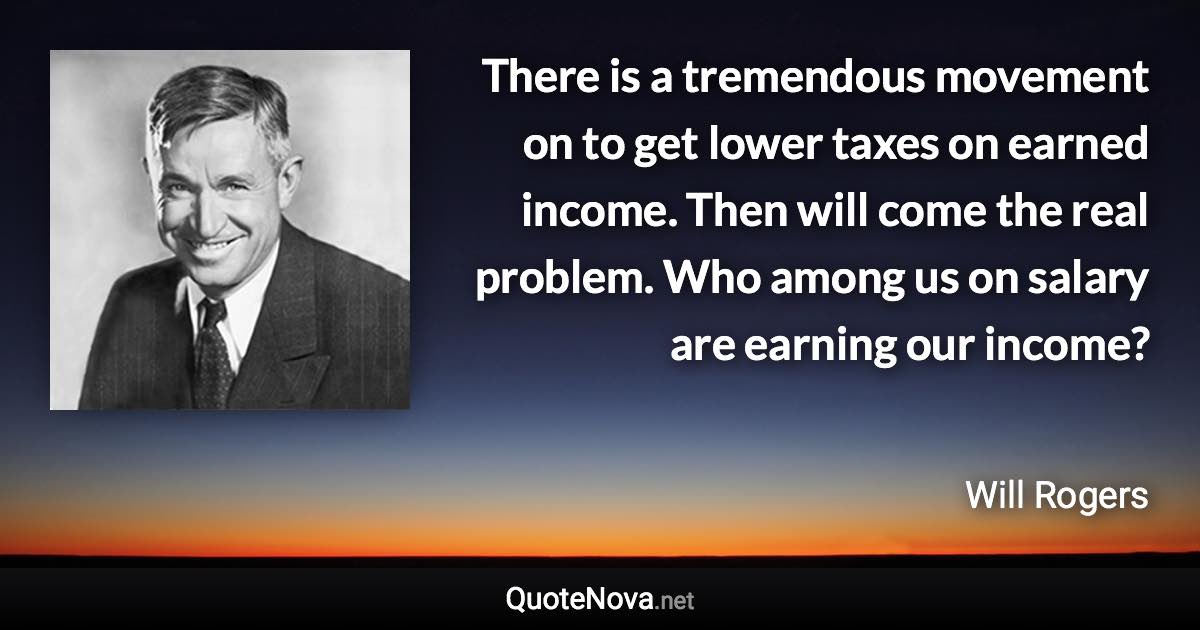 There is a tremendous movement on to get lower taxes on earned income. Then will come the real problem. Who among us on salary are earning our income? - Will Rogers quote