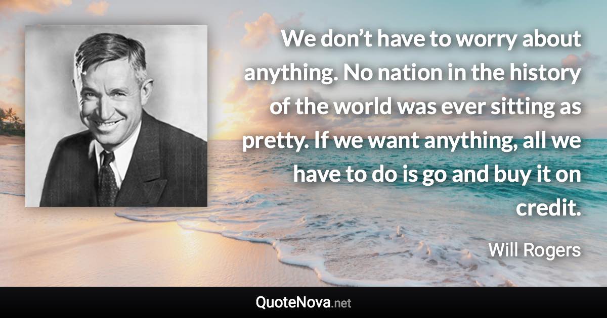 We don’t have to worry about anything. No nation in the history of the world was ever sitting as pretty. If we want anything, all we have to do is go and buy it on credit. - Will Rogers quote