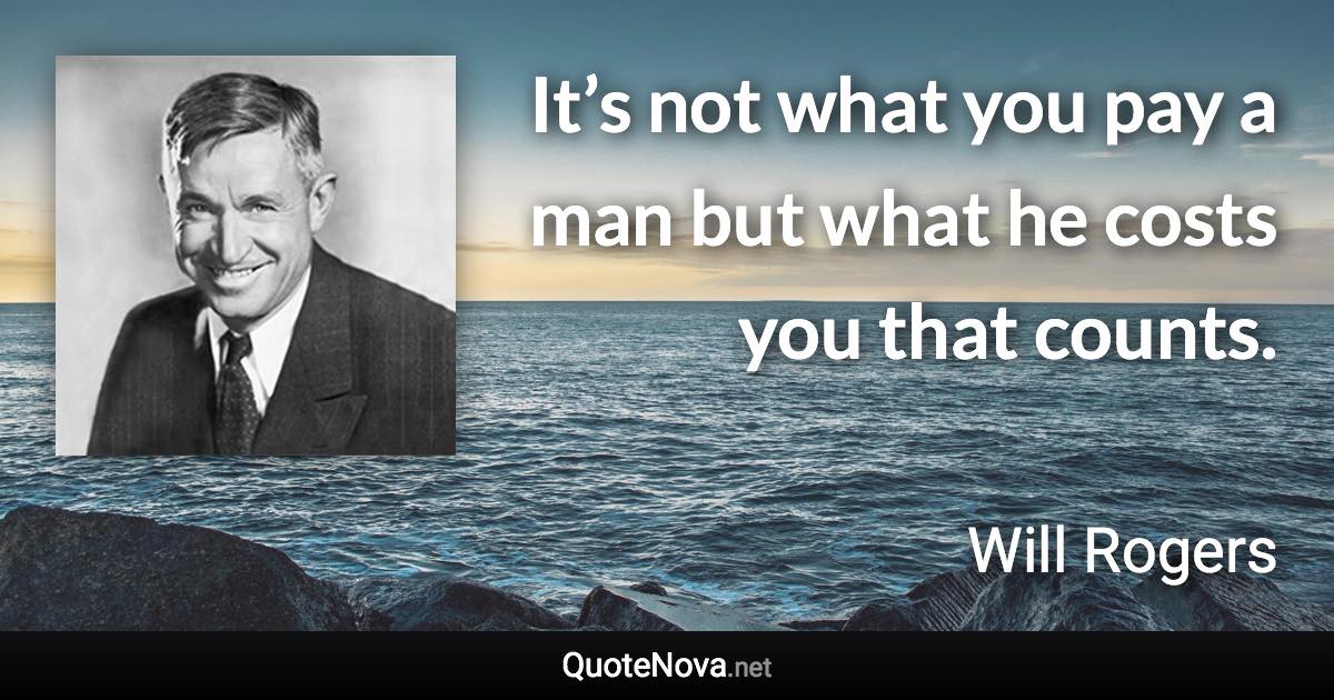 It’s not what you pay a man but what he costs you that counts. - Will Rogers quote