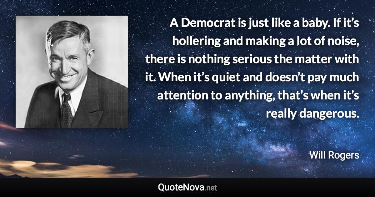 A Democrat is just like a baby. If it’s hollering and making a lot of noise, there is nothing serious the matter with it. When it’s quiet and doesn’t pay much attention to anything, that’s when it’s really dangerous. - Will Rogers quote