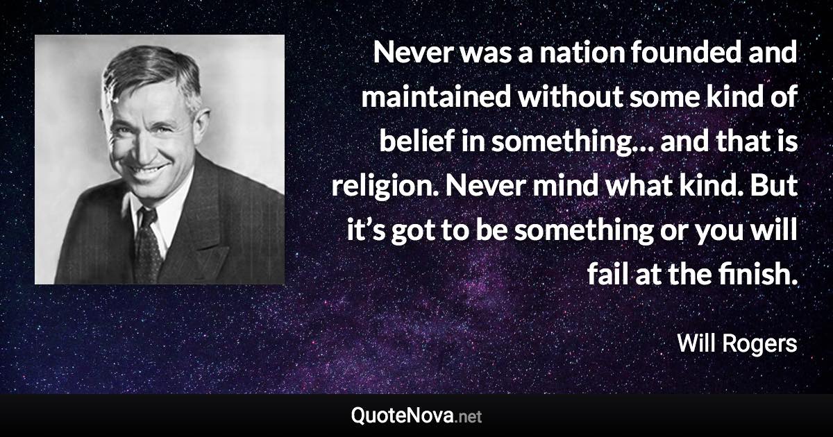 Never was a nation founded and maintained without some kind of belief in something… and that is religion. Never mind what kind. But it’s got to be something or you will fail at the finish. - Will Rogers quote