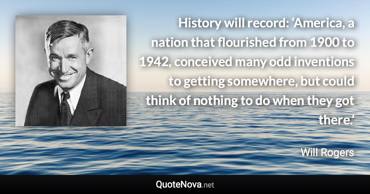 History will record: ‘America, a nation that flourished from 1900 to 1942, conceived many odd inventions to getting somewhere, but could think of nothing to do when they got there.’ - Will Rogers quote