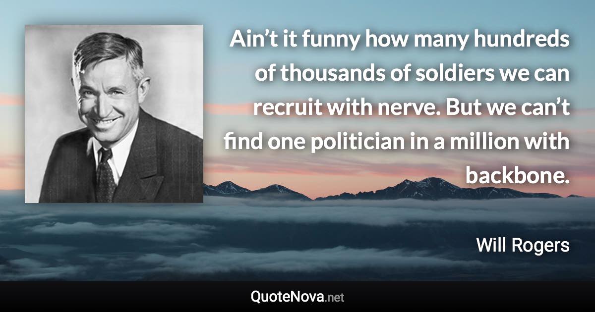 Ain’t it funny how many hundreds of thousands of soldiers we can recruit with nerve. But we can’t find one politician in a million with backbone. - Will Rogers quote