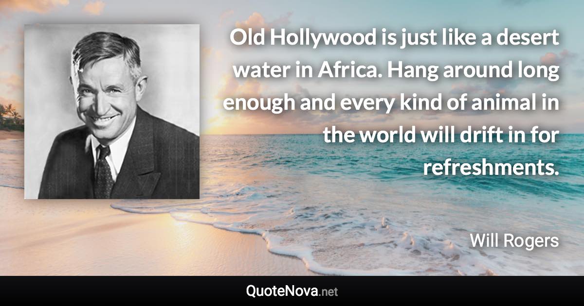 Old Hollywood is just like a desert water in Africa. Hang around long enough and every kind of animal in the world will drift in for refreshments. - Will Rogers quote