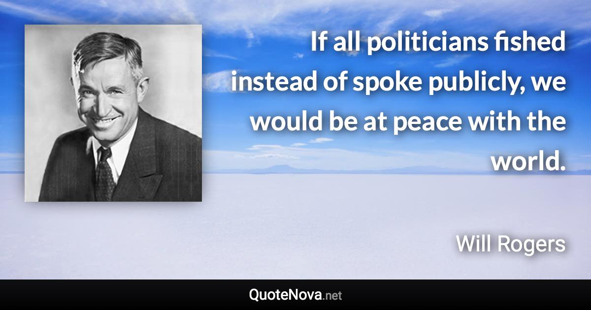 If all politicians fished instead of spoke publicly, we would be at peace with the world. - Will Rogers quote