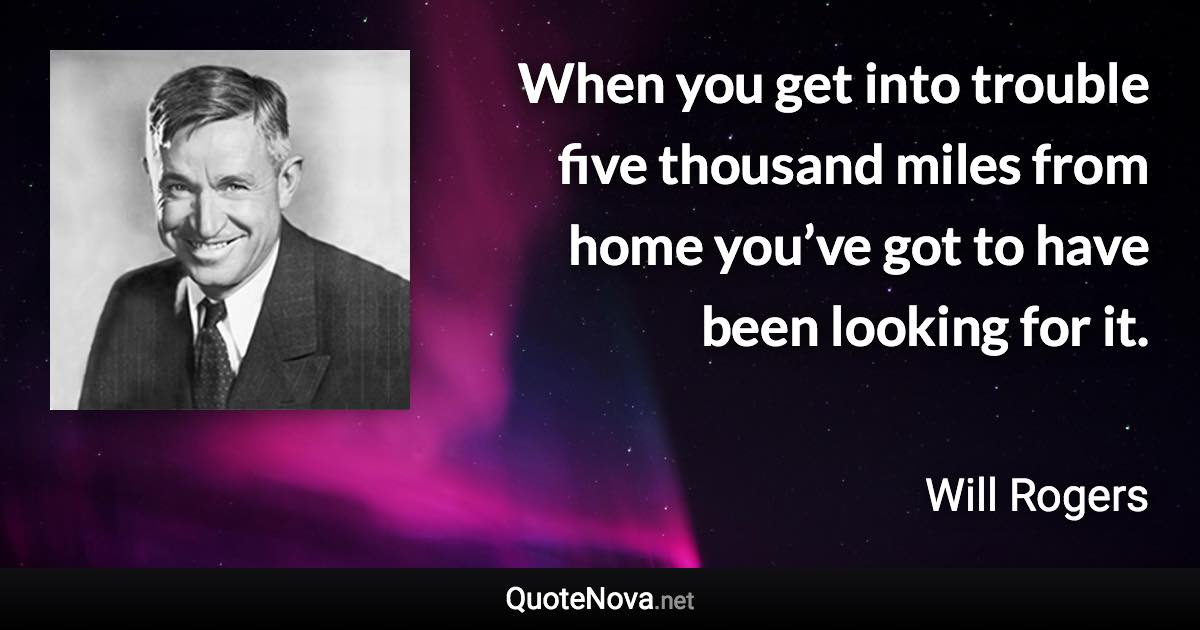 When you get into trouble five thousand miles from home you’ve got to have been looking for it. - Will Rogers quote