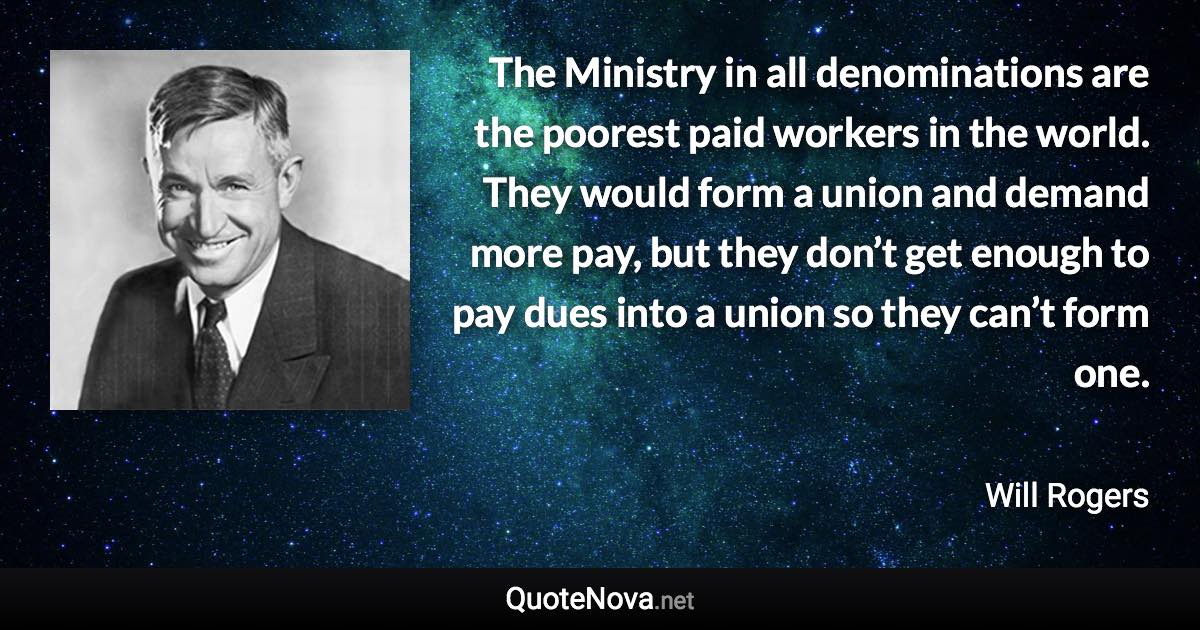 The Ministry in all denominations are the poorest paid workers in the world. They would form a union and demand more pay, but they don’t get enough to pay dues into a union so they can’t form one. - Will Rogers quote