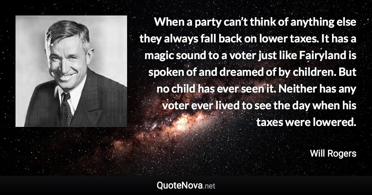 When a party can’t think of anything else they always fall back on lower taxes. It has a magic sound to a voter just like Fairyland is spoken of and dreamed of by children. But no child has ever seen it. Neither has any voter ever lived to see the day when his taxes were lowered. - Will Rogers quote